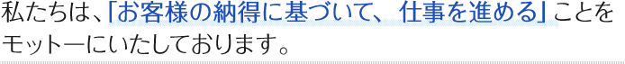 私たちは、「お客様の納得に基づいて、仕事を進める」ことをモットーにいたしております。