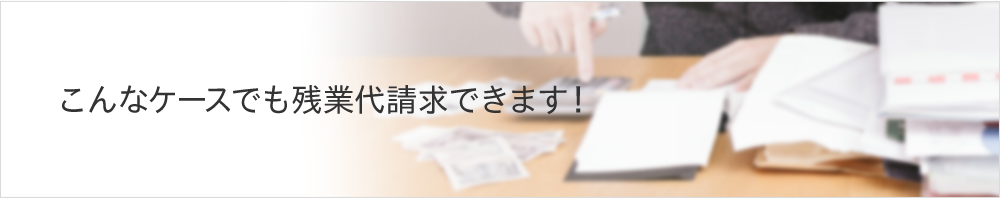 こんなケースでも残業代請求できます!
